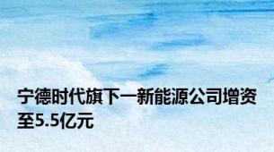 宁德时代旗下一新能源公司增资至5.5亿元