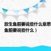 放生鱼前要说些什么意思（放生鱼前要说些什么）