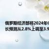 俄罗斯经济部将2024年GDP增长预测从2.8%上调至3.9%