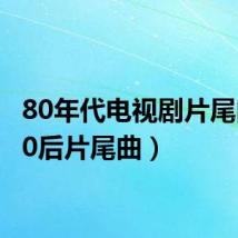 80年代电视剧片尾曲(80后片尾曲)