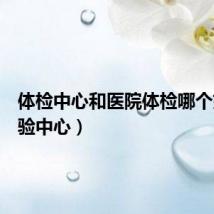 体检中心和医院体检哪个好(体验中心)
