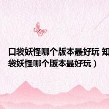 口袋妖怪哪个版本最好玩 知乎(口袋妖怪哪个版本最好玩)