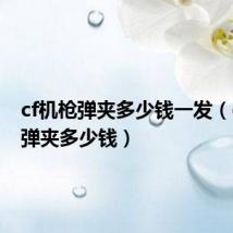 cf机枪弹夹多少钱一发(cf机枪弹夹多少钱)