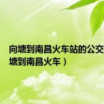 向塘到南昌火车站的公交车(向塘到南昌火车)