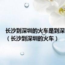 长沙到深圳的火车是到深圳哪里(长沙到深圳的火车)