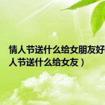 情人节送什么给女朋友好呢(情人节送什么给女友)