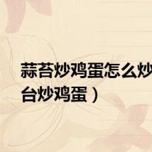 蒜苔炒鸡蛋怎么炒（蒜台炒鸡蛋）