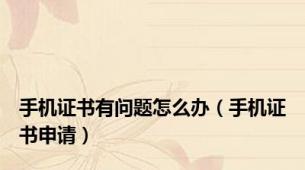 手机证书有问题怎么办（手机证书申请）