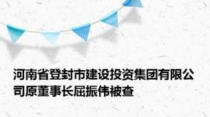 河南省登封市建设投资集团有限公司原董事长屈振伟被查