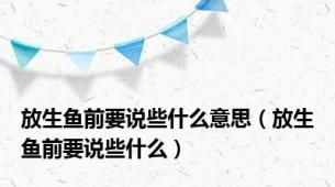放生鱼前要说些什么意思（放生鱼前要说些什么）
