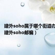 建外soho属于哪个街道办事处(建外soho邮编)