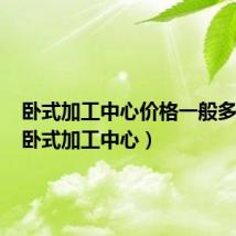 卧式加工中心价格一般多少钱(卧式加工中心)