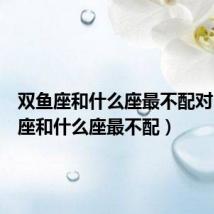 双鱼座和什么座最不配对(双鱼座和什么座最不配)