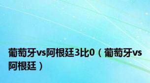 葡萄牙vs阿根廷3比0（葡萄牙vs阿根廷）