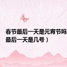 春节最后一天是元宵节吗(春节最后一天是几号)