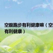空腹跑步有利健康嘛(空腹跑步有利健康)