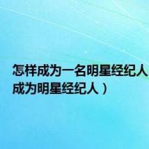 怎样成为一名明星经纪人(如何成为明星经纪人)