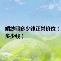 婚纱照多少钱正常价位(婚纱照多少钱)