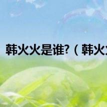 韩火火是谁?(韩火火)