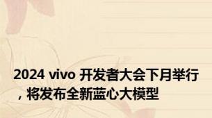 2024 vivo 开发者大会下月举行，将发布全新蓝心大模型