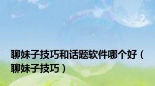 聊妹子技巧和话题软件哪个好（聊妹子技巧）