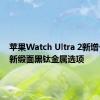 苹果Watch Ultra 2新增一款全新缎面黑钛金属选项