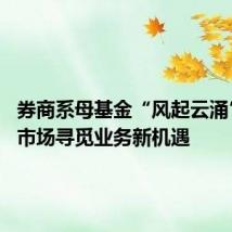 券商系母基金“风起云涌” 一级市场寻觅业务新机遇