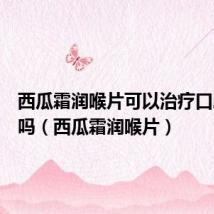西瓜霜润喉片可以治疗口腔溃疡吗(西瓜霜润喉片)
