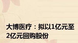 大博医疗：拟以1亿元至2亿元回购股份