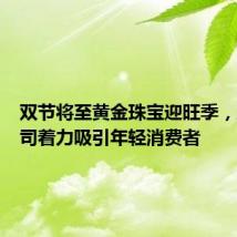 双节将至黄金珠宝迎旺季,上市公司着力吸引年轻消费者