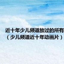 近十年少儿频道放过的所有动画片(少儿频道近十年动画片)