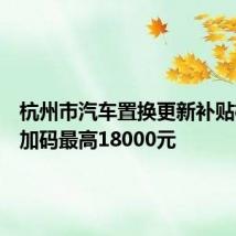 杭州市汽车置换更新补贴标准再加码最高18000元