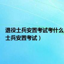 退役士兵安置考试考什么(退役士兵安置考试)