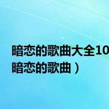 暗恋的歌曲大全100首(暗恋的歌曲)