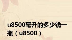 u8500毫升的多少钱一瓶（u8500）