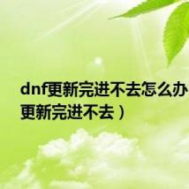 dnf更新完进不去怎么办(dnf更新完进不去)