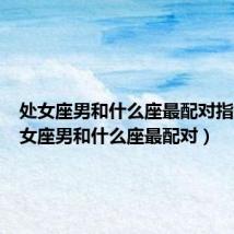 处女座男和什么座最配对指数(处女座男和什么座最配对)