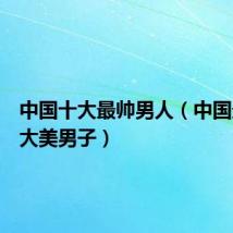 中国十大最帅男人(中国最帅十大美男子)