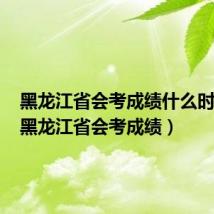 黑龙江省会考成绩什么时候出(黑龙江省会考成绩)