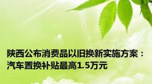 陕西公布消费品以旧换新实施方案：汽车置换补贴最高1.5万元