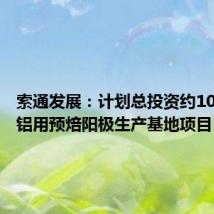 索通发展:计划总投资约10亿元的铝用预焙阳极生产基地项目