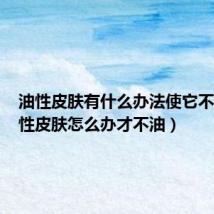 油性皮肤有什么办法使它不油(油性皮肤怎么办才不油)