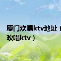 厦门欢唱ktv地址(厦门欢唱ktv)