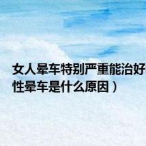 女人晕车特别严重能治好吗(女性晕车是什么原因)