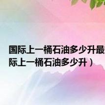国际上一桶石油多少升最好(国际上一桶石油多少升)