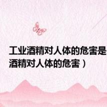工业酒精对人体的危害是(工业酒精对人体的危害)