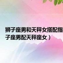 狮子座男和天秤女搭配指数(狮子座男配天秤座女)