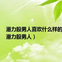 潜力股男人喜欢什么样的女人(潜力股男人)