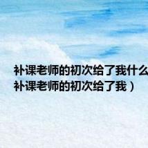 补课老师的初次给了我什么启示(补课老师的初次给了我)
