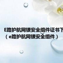 E路护航网银安全组件证书下载不了(e路护航网银安全组件)